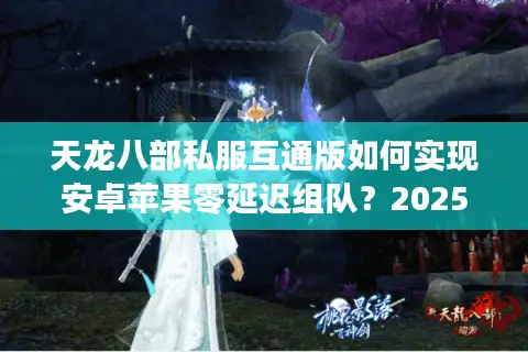 天龙八部私服互通版如何实现安卓苹果零延迟组队？2025年实测数据揭秘
