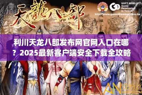利川天龙八部发布网官网入口在哪？2025最新客户端安全下载全攻略