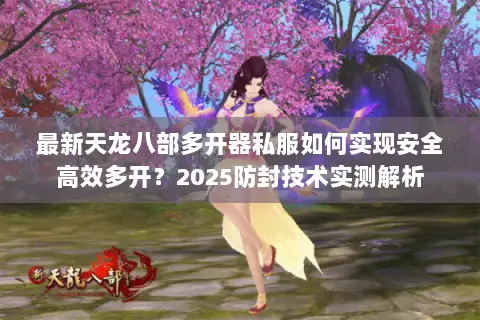 最新天龙八部多开器私服如何实现安全高效多开?2025防封技术实测解析 最新天龙八部多开器私服如何实现安全高效多开?2025防封技术实测解析