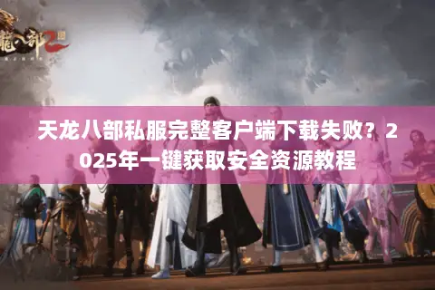 天龙八部私服完整客户端下载失败？2025年一键获取安全资源教程