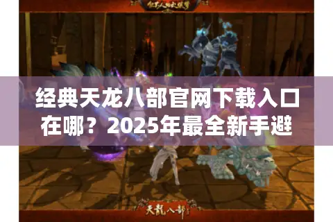 经典天龙八部官网下载入口在哪？2025年最全新手避坑指南