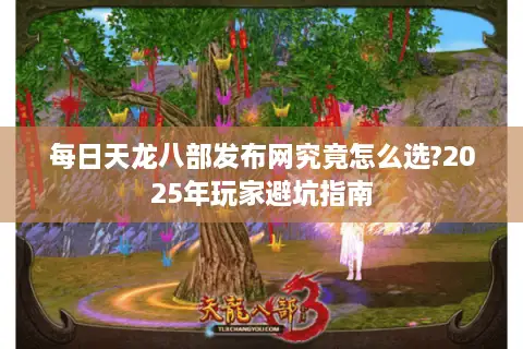 每日天龙八部发布网究竟怎么选?2025年玩家避坑指南 每日天龙八部发布网究竟怎么选?2025年玩家避坑指南