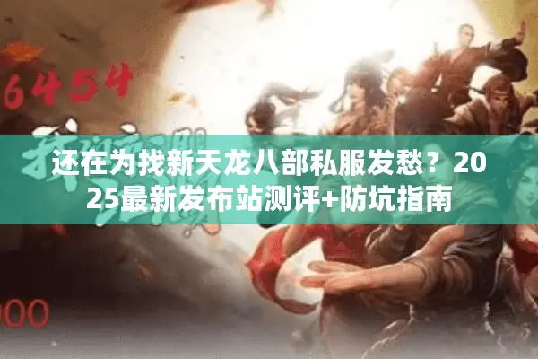 还在为找新天龙八部私服发愁？2025最新发布站测评+防坑指南