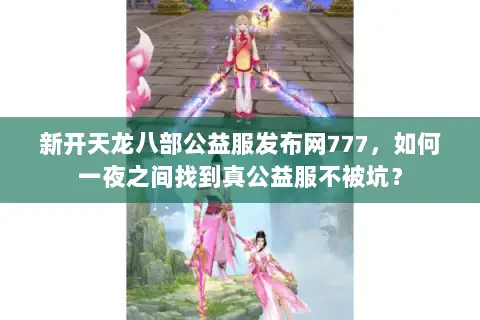 新开天龙八部公益服发布网777，如何一夜之间找到真公益服不被坑？