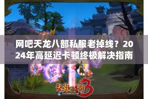 网吧天龙八部私服老掉线？2024年高延迟卡顿终极解决指南