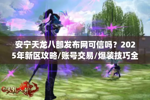 安宁天龙八部发布网可信吗？2025年新区攻略/账号交易/爆装技巧全解析