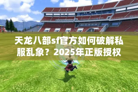 天龙八部sf官方如何破解私服乱象？2025年正版授权渠道实测