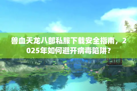 兽血天龙八部私服下载安全指南，2025年如何避开病毒陷阱？