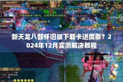 新天龙八部怀旧版下载卡进度条？2024年12月实测解决教程