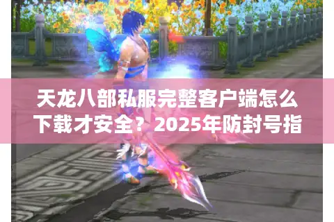 天龙八部私服完整客户端怎么下载才安全？2025年防封号指南