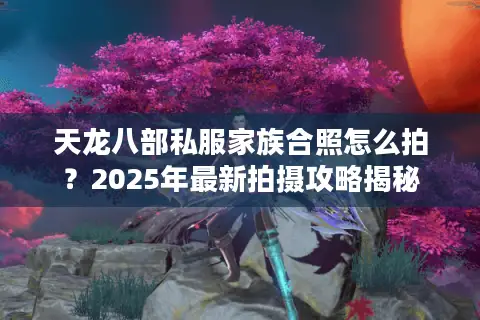 天龙八部私服家族合照怎么拍？2025年最新拍摄攻略揭秘