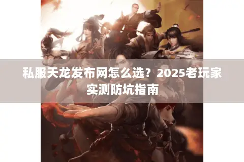私服天龙发布网怎么选？2025老玩家实测防坑指南