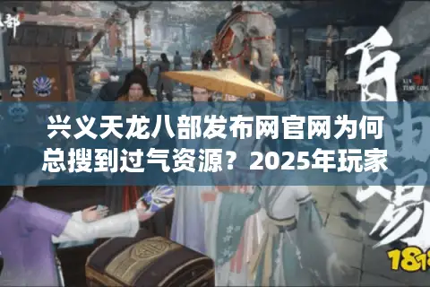 兴义天龙八部发布网官网为何总搜到过气资源?2025年玩家亲测筛选法 兴义天龙八部发布网官网为何总搜到过气资源?2025年玩家亲测筛选法