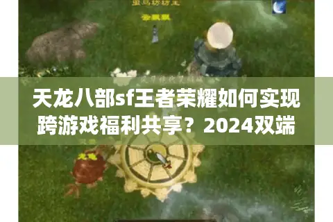 天龙八部sf王者荣耀如何实现跨游戏福利共享?2024双端玩家必看攻略 天龙八部sf王者荣耀如何实现跨游戏福利共享?2024双端玩家必看攻略