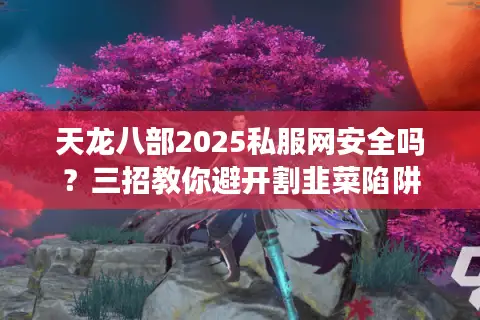 天龙八部2025私服网安全吗？三招教你避开割韭菜陷阱