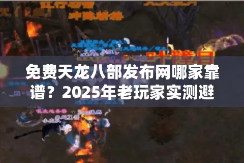 免费天龙八部发布网哪家靠谱？2025年老玩家实测避坑五步法