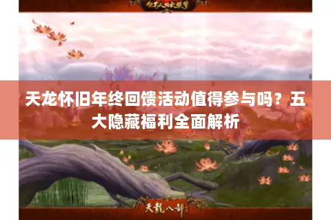 天龙怀旧年终回馈活动值得参与吗？五大隐藏福利全面解析