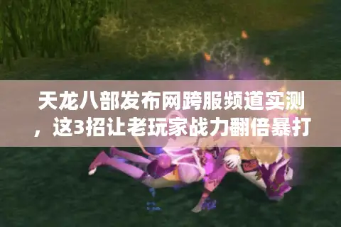 天龙八部发布网跨服频道实测，这3招让老玩家战力翻倍暴打土豪