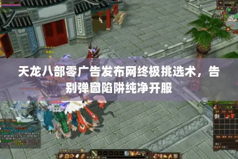 天龙八部零广告发布网终极挑选术,告别弹窗陷阱纯净开服 天龙八部零广告发布网终极挑选术,告别弹窗陷阱纯净开服