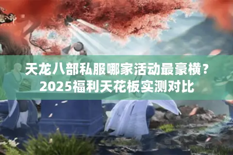 天龙八部私服哪家活动最豪横?2025福利天花板实测对比 天龙八部私服哪家活动最豪横?2025福利天花板实测对比