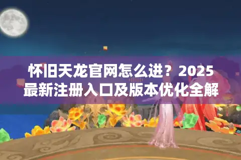 怀旧天龙官网怎么进？2025最新注册入口及版本优化全解析