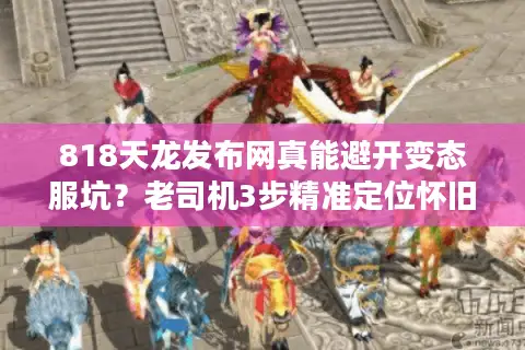 818天龙发布网真能避开变态服坑？老司机3步精准定位怀旧版