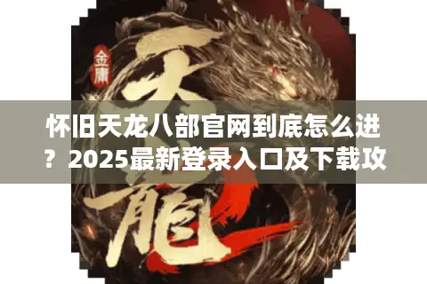 怀旧天龙八部官网到底怎么进？2025最新登录入口及下载攻略