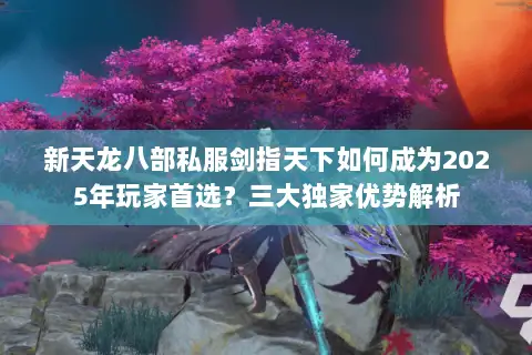 新天龙八部私服剑指天下如何成为2025年玩家首选?三大独家优势解析 新天龙八部私服剑指天下如何成为2025年玩家首选?三大独家优势解析