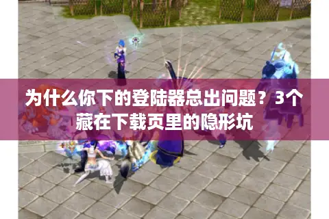 为什么你下的登陆器总出问题？3个藏在下载页里的隐形坑