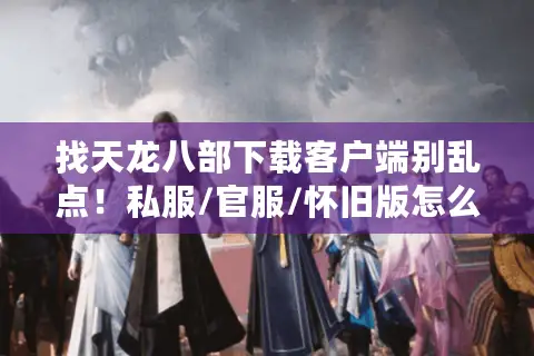 找天龙八部下载客户端别乱点！私服/官服/怀旧版怎么选？3招避坑