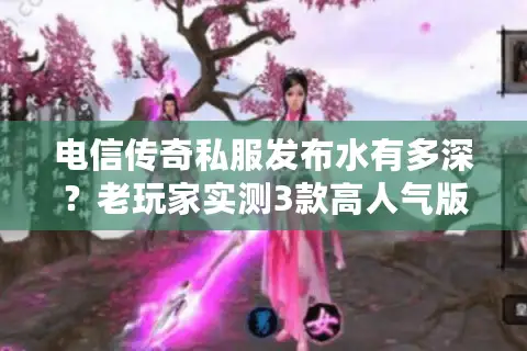 电信传奇私服发布水有多深？老玩家实测3款高人气版本教你避坑