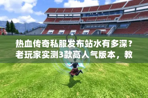 热血传奇私服发布站水有多深？老玩家实测3款高人气版本，教你避开90%坑