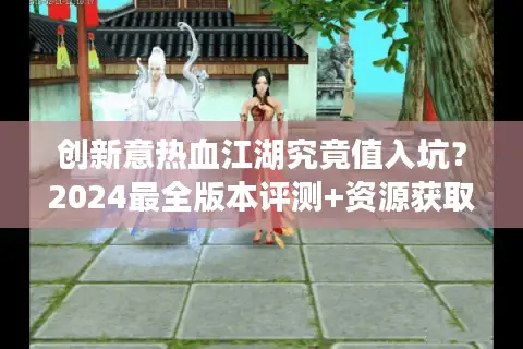 创新意热血江湖究竟值入坑？2024最全版本评测+资源获取指南