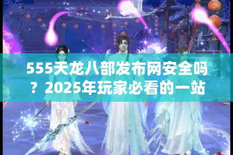 555天龙八部发布网安全吗?2025年玩家必看的一站式资源指南 555天龙八部发布网安全吗?2025年玩家必看的一站式资源指南