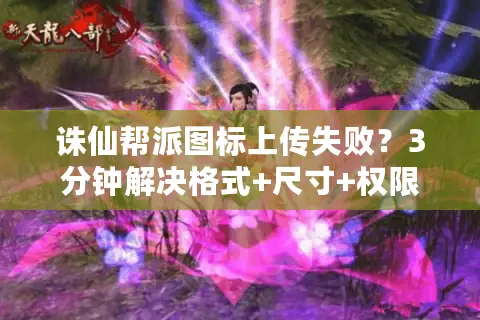 诛仙帮派图标上传失败？3分钟解决格式+尺寸+权限全攻略