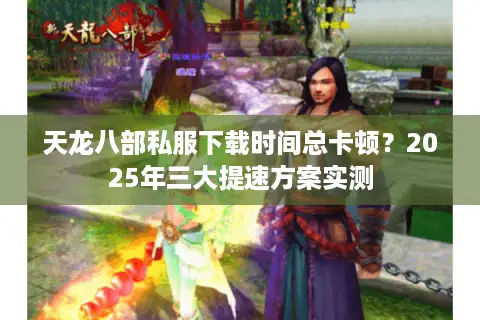 天龙八部私服下载时间总卡顿？2025年三大提速方案实测