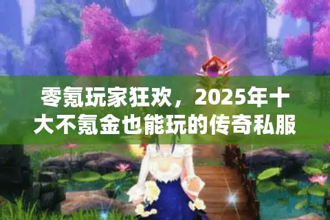 零氪玩家狂欢，2025年十大不氪金也能玩的传奇私服终极测评！