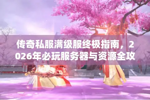 传奇私服满级服终极指南，2026年必玩服务器与资源全攻略