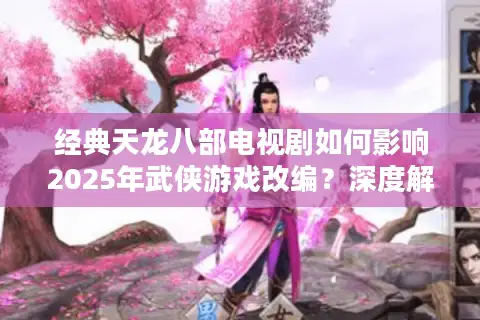 经典天龙八部电视剧如何影响2025年武侠游戏改编？深度解析联动策略