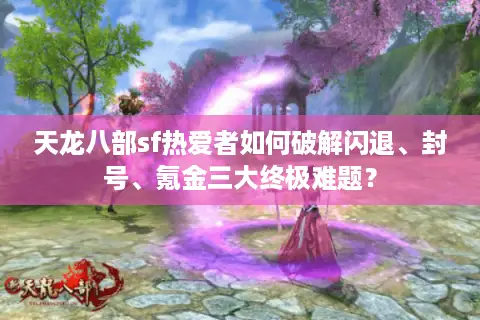天龙八部sf热爱者如何破解闪退、封号、氪金三大终极难题？