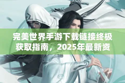 完美世界手游下载链接终极获取指南，2025年最新资源与服务器选择秘籍