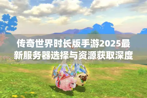 传奇世界时长版手游2025最新服务器选择与资源获取深度攻略