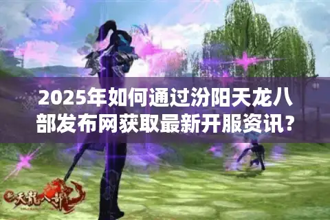 2025年如何通过汾阳天龙八部发布网获取最新开服资讯？资深玩家实测推荐
