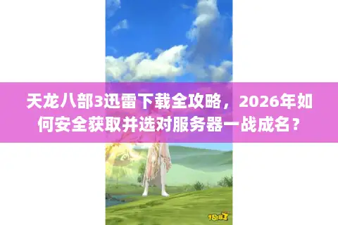 天龙八部3迅雷下载全攻略，2026年如何安全获取并选对服务器一战成名？