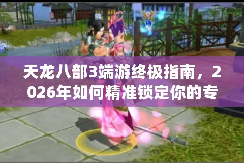 天龙八部3端游终极指南,2026年如何精准锁定你的专属服务器与版本? 天龙八部3端游终极指南,2026年如何精准锁定你的专属服务器与版本?