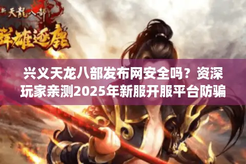 兴义天龙八部发布网安全吗？资深玩家亲测2025年新服开服平台防骗指南