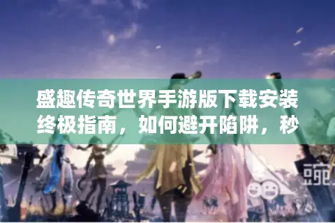 盛趣传奇世界手游版下载安装终极指南,如何避开陷阱,秒选热门服务器? 盛趣传奇世界手游版下载安装终极指南,如何避开陷阱,秒选热门服务器?