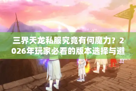 三界天龙私服究竟有何魔力？2026年玩家必看的版本选择与避坑实战指南