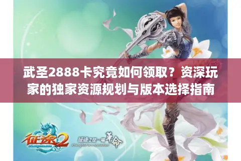 武圣2888卡究竟如何领取？资深玩家的独家资源规划与版本选择指南