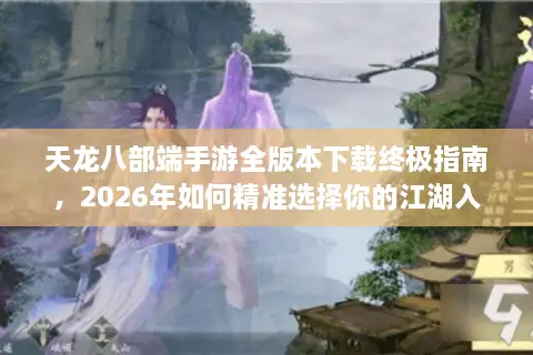 天龙八部端手游全版本下载终极指南，2026年如何精准选择你的江湖入口？